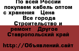 По всей России покупаем кабель оптом с хранения › Цена ­ 1 000 - Все города Строительство и ремонт » Другое   . Ставропольский край